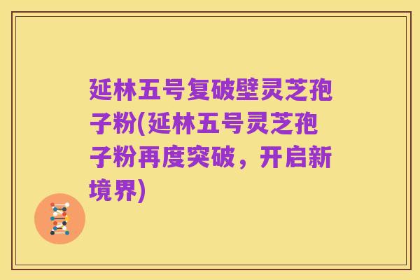 延林五号复破壁灵芝孢子粉(延林五号灵芝孢子粉再度突破,开启新境界)