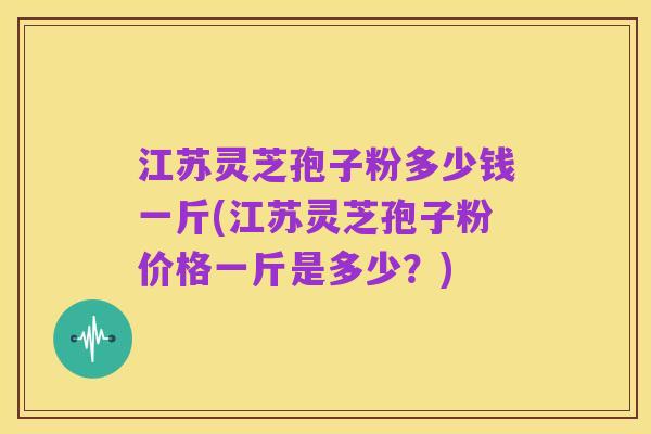 江苏灵芝孢子粉多少钱一斤(江苏灵芝孢子粉价格一斤是多少？)