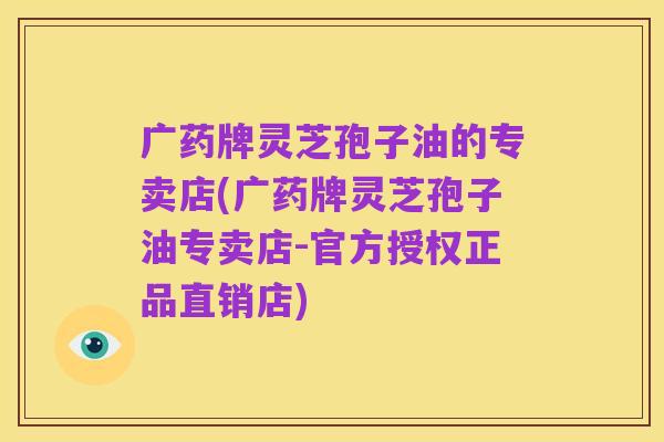 广药牌灵芝孢子油的专卖店(广药牌灵芝孢子油专卖店-官方授权正品直销店)