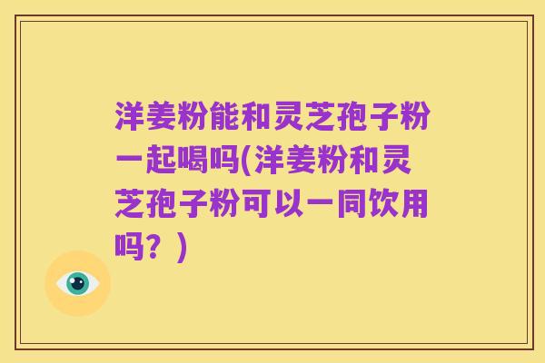 洋姜粉能和灵芝孢子粉一起喝吗(洋姜粉和灵芝孢子粉可以一同饮用吗?)