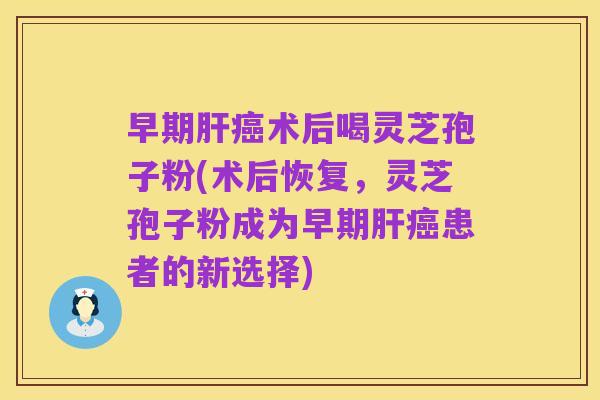 早期肝癌术后喝灵芝孢子粉(术后恢复，灵芝孢子粉成为早期肝癌患者的新选择)