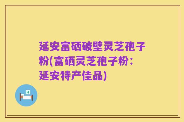 延安富硒破壁灵芝孢子粉(富硒灵芝孢子粉:延安特产佳品)
