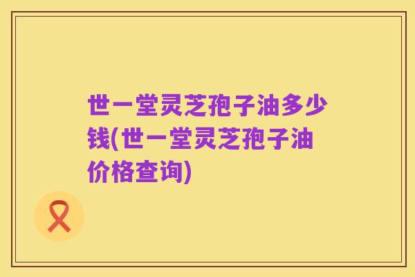 世一堂灵芝孢子油多少钱(世一堂灵芝孢子油价格查询)