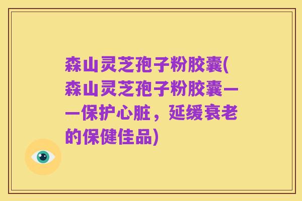森山灵芝孢子粉胶囊(森山灵芝孢子粉胶囊——保护心脏,延缓衰老的保健佳品)