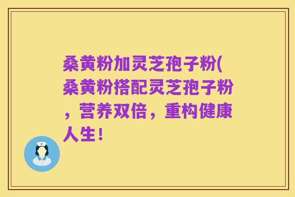 桑黄粉加灵芝孢子粉(桑黄粉搭配灵芝孢子粉，营养双倍，重构健康人生！