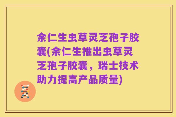 余仁生虫草灵芝孢子胶囊(余仁生推出虫草灵芝孢子胶囊，瑞士技术助力提高产品质量)