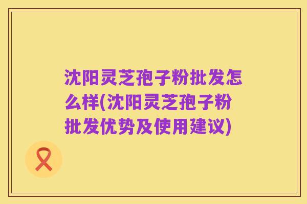 沈阳灵芝孢子粉批发怎么样(沈阳灵芝孢子粉批发优势及使用建议)
