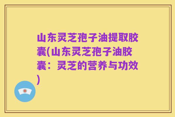山东灵芝孢子油提取胶囊(山东灵芝孢子油胶囊：灵芝的营养与功效)
