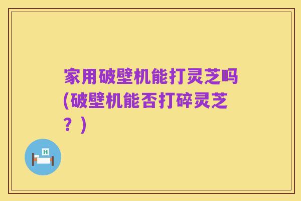 家用破壁机能打灵芝吗(破壁机能否打碎灵芝？)