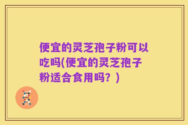 便宜的灵芝孢子粉可以吃吗(便宜的灵芝孢子粉适合食用吗？)