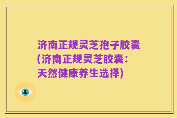 济南正规灵芝孢子胶囊(济南正规灵芝胶囊:天然健康养生选择)