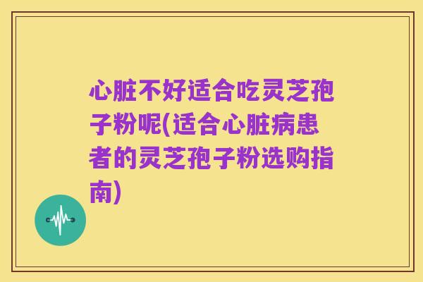 心脏不好适合吃灵芝孢子粉呢(适合心脏病患者的灵芝孢子粉选购指南)