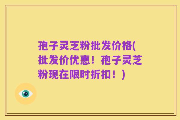 孢子灵芝粉批发价格(批发价优惠!孢子灵芝粉现在限时折扣!)