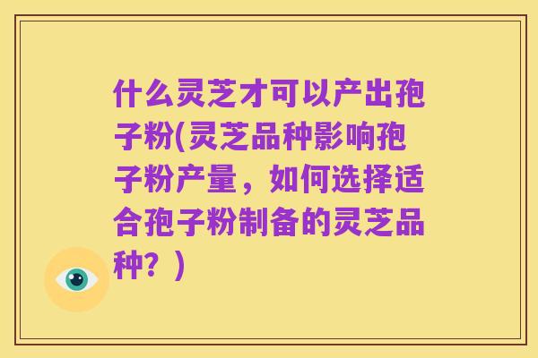 什么灵芝才可以产出孢子粉(灵芝品种影响孢子粉产量,如何选择适合孢子粉制备的灵芝品种?)