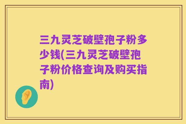 三九灵芝破壁孢子粉多少钱(三九灵芝破壁孢子粉价格查询及购买指南)