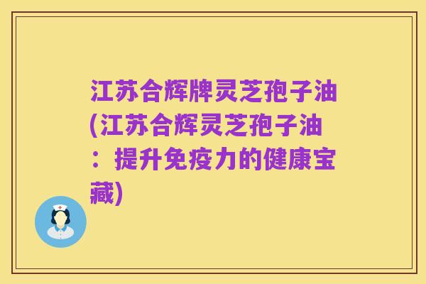 江苏合辉牌灵芝孢子油(江苏合辉灵芝孢子油:提升免疫力的健康宝藏)