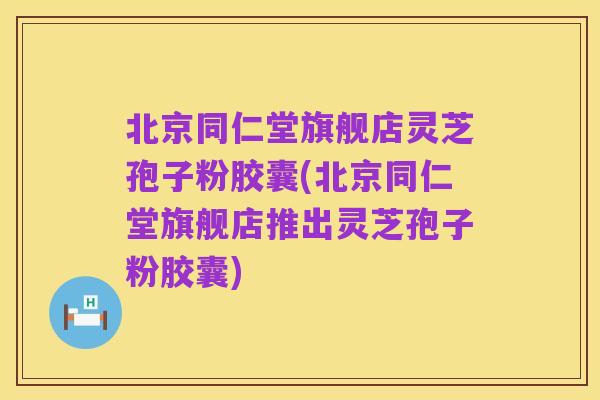 北京同仁堂旗舰店灵芝孢子粉胶囊(北京同仁堂旗舰店推出灵芝孢子粉胶囊)