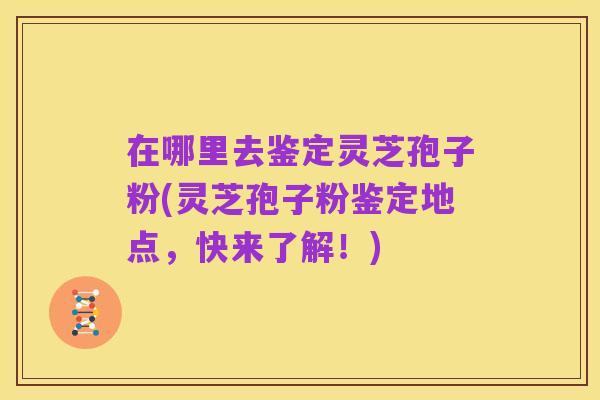 在哪里去鉴定灵芝孢子粉(灵芝孢子粉鉴定地点,快来了解!)