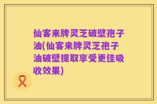 仙客来牌灵芝破壁孢子油(仙客来牌灵芝孢子油破壁提取享受更佳吸收效果)