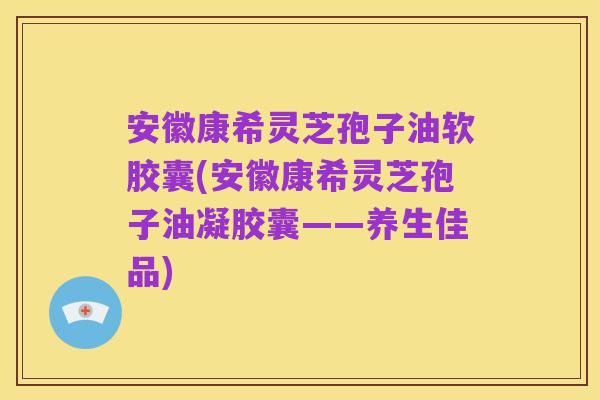 安徽康希灵芝孢子油软胶囊(安徽康希灵芝孢子油凝胶囊——养生佳品)