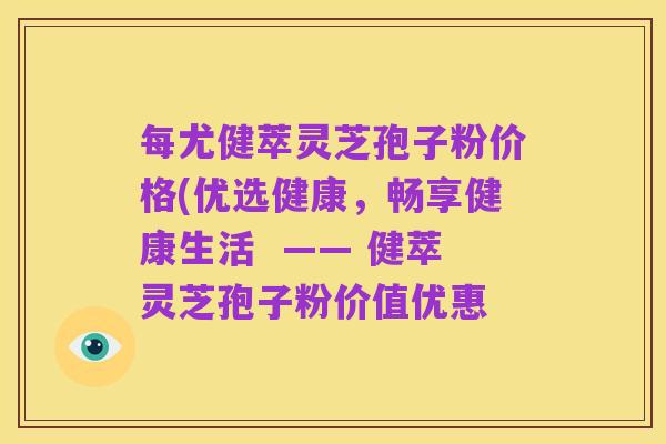 每尤健萃灵芝孢子粉价格(优选健康,畅享健康生活 —— 健萃灵芝孢子粉价值优惠