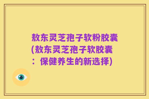 敖东灵芝孢子软粉胶囊(敖东灵芝孢子软胶囊:保健养生的新选择)