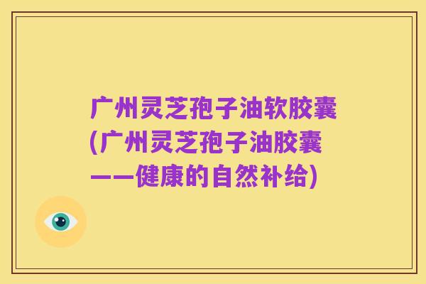 广州灵芝孢子油软胶囊(广州灵芝孢子油胶囊——健康的自然补给)