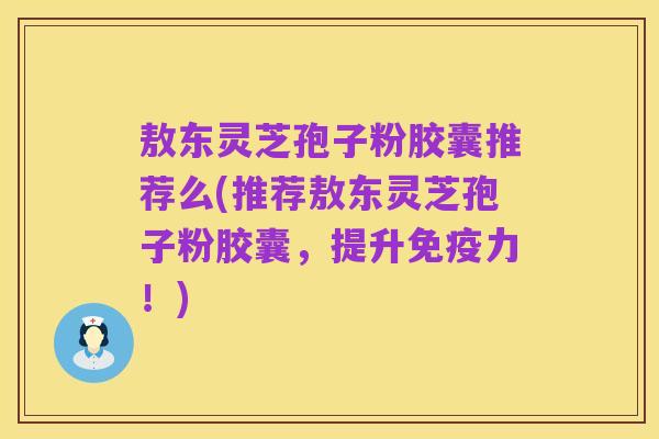 敖东灵芝孢子粉胶囊推荐么(推荐敖东灵芝孢子粉胶囊,提升免疫力!)