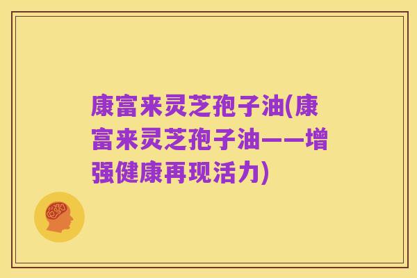 康富来灵芝孢子油(康富来灵芝孢子油——增强健康再现活力)