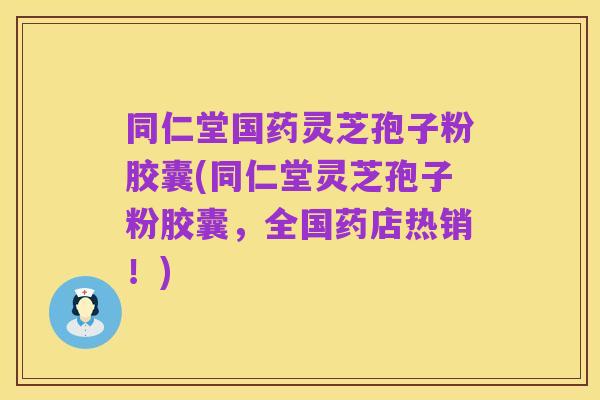 同仁堂国药灵芝孢子粉胶囊(同仁堂灵芝孢子粉胶囊,全国药店热销!)