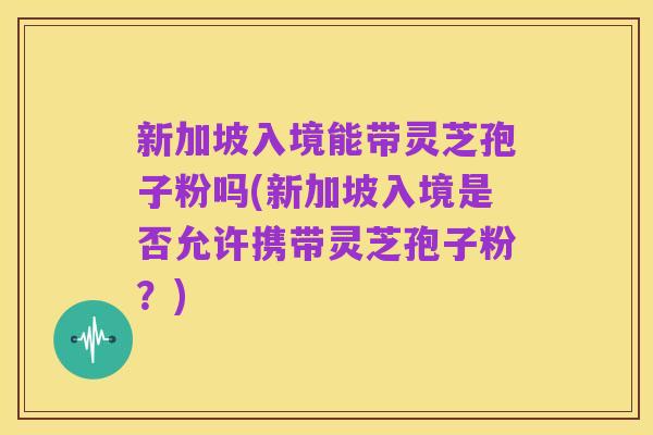 新加坡入境能带灵芝孢子粉吗(新加坡入境是否允许携带灵芝孢子粉？)