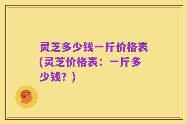 灵芝多少钱一斤价格表(灵芝价格表:一斤多少钱?)