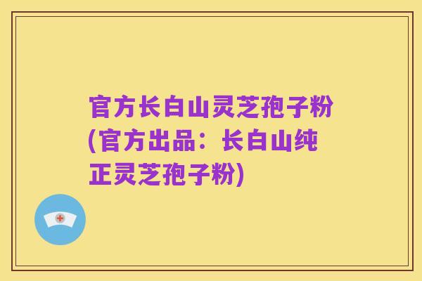 官方长白山灵芝孢子粉(官方出品:长白山纯正灵芝孢子粉)