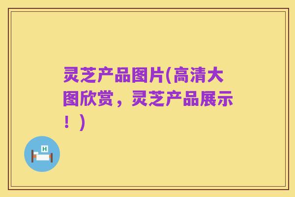 灵芝产品图片(高清大图欣赏,灵芝产品展示!)