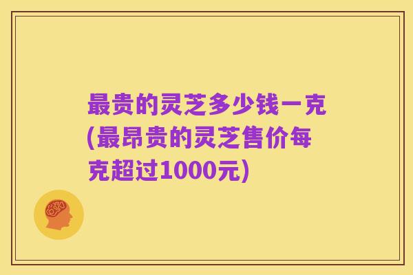 最贵的灵芝多少钱一克(最昂贵的灵芝售价每克超过1000元)