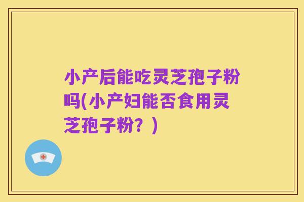 小产后能吃灵芝孢子粉吗(小产妇能否食用灵芝孢子粉？)
