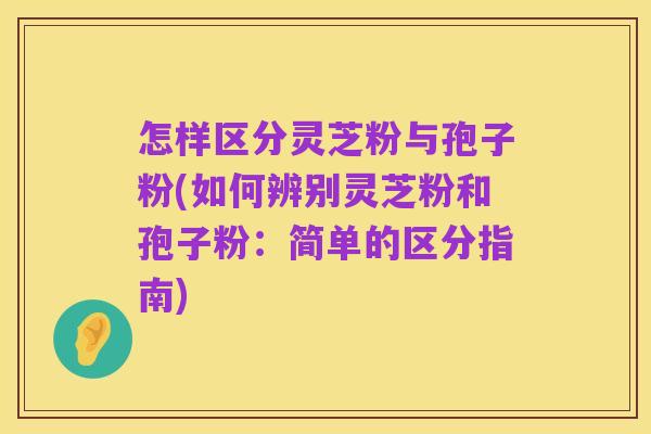 怎样区分灵芝粉与孢子粉(如何辨别灵芝粉和孢子粉:简单的区分指南)