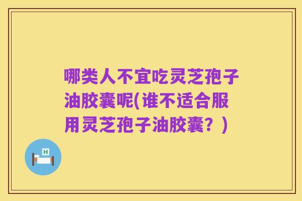 哪类人不宜吃灵芝孢子油胶囊呢(谁不适合服用灵芝孢子油胶囊?)