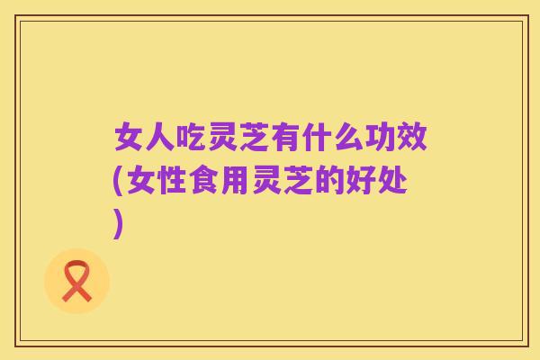 女人吃灵芝有什么功效(女性食用灵芝的好处)