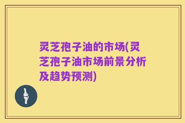 灵芝孢子油的市场(灵芝孢子油市场前景分析及趋势预测)