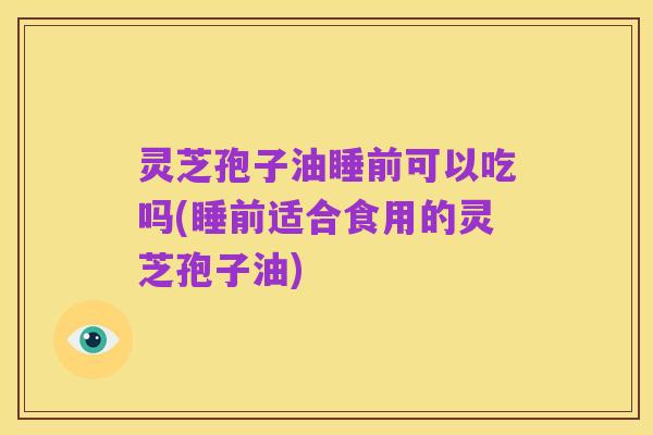 灵芝孢子油睡前可以吃吗(睡前适合食用的灵芝孢子油)