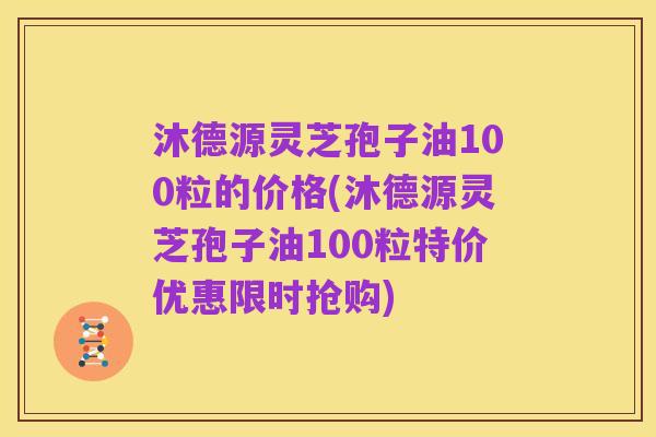 沐德源灵芝孢子油100粒的价格(沐德源灵芝孢子油100粒特价优惠限时抢购)