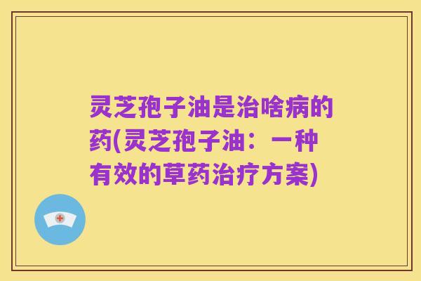 灵芝孢子油是治啥病的药(灵芝孢子油：一种有效的草药治疗方案)