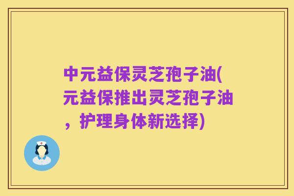 中元益保灵芝孢子油(元益保推出灵芝孢子油，护理身体新选择)