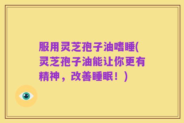 服用灵芝孢子油嗜睡(灵芝孢子油能让你更有精神,改善睡眠!)