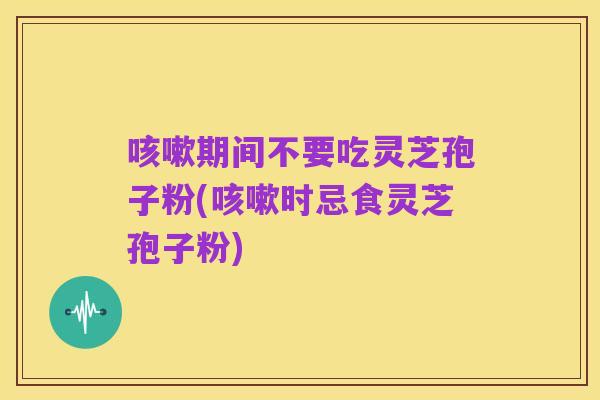 咳嗽期间不要吃灵芝孢子粉(咳嗽时忌食灵芝孢子粉)