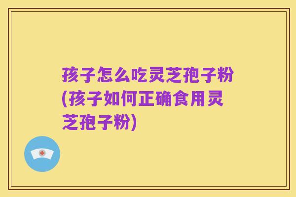 孩子怎么吃灵芝孢子粉(孩子如何正确食用灵芝孢子粉)