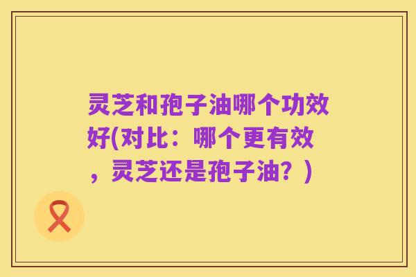 灵芝和孢子油哪个功效好(对比:哪个更有效,灵芝还是孢子油?)