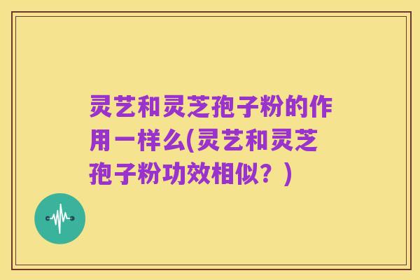 灵艺和灵芝孢子粉的作用一样么(灵艺和灵芝孢子粉功效相似?)