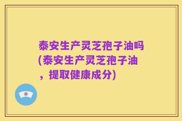 泰安生产灵芝孢子油吗(泰安生产灵芝孢子油,提取健康成分)